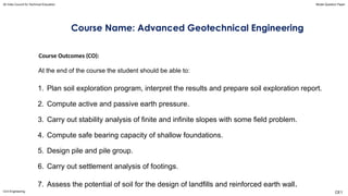 Course Name: Advanced Geotechnical Engineering
Course Outcomes (CO):
At the end of the course the student should be able to:
1. Plan soil exploration program, interpret the results and prepare soil exploration report.
2. Compute active and passive earth pressure.
3. Carry out stability analysis of finite and infinite slopes with some field problem.
4. Compute safe bearing capacity of shallow foundations.
5. Design pile and pile group.
6. Carry out settlement analysis of footings.
7. Assess the potential of soil for the design of landfills and reinforced earth wall.
All India Council for Technical Education Model Question Paper
Civil Engineering CE1
 