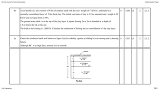 4b A soil profile at a site consists of 4.0m of medium sand with dry unit weight of 17 kN/m3
, underlain by a
normally consolidated layer of 2.0m thick clay. The initial void ratio of clay is 1.0 its saturated unit weight is 20
kN/m3
and its liquid limit is 50%.
The ground water table is at the top of the clay layer. A square footing 2m x 2m is founded at a depth of
1.0 m below the GL at the site.
The load on the footing is 1200 kN. Calculate the settlement of footing due to consolidation of the clay layer.
8 CO6 L3 2 2.1.2
5a Check the reinforced earth wall shown in figure 5(a) for stability against a) sliding b) over turning and c) bearing
failure.
Although BC is a rough face, assume it to be smooth.
8 CO7 L3 2 2.1.2
All India Council for Technical Education Model Question Paper
Civil Engineering CE5
 