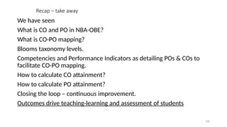 108
Recap – take away
We have seen
What is CO and PO in NBA-OBE?
What is CO-PO mapping?
Blooms taxonomy levels.
Competencies and Performance Indicators as detailing POs & COs to
facilitate CO-PO mapping.
How to calculate CO attainment?
How to calculate PO attainment?
Closing the loop – continuous improvement.
Outcomes drive teaching-learning and assessment of students
 