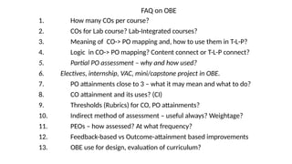 FAQ on OBE
1. How many COs per course?
2. COs for Lab course? Lab-Integrated courses?
3. Meaning of CO-> PO mapping and, how to use them in T-L-P?
4. Logic in CO-> PO mapping? Content connect or T-L-P connect?
5. Partial PO assessment – why and how used?
6. Electives, internship, VAC, mini/capstone project in OBE.
7. PO attainments close to 3 – what it may mean and what to do?
8. CO attainment and its uses? (CI)
9. Thresholds (Rubrics) for CO, PO attainments?
10. Indirect method of assessment – useful always? Weightage?
11. PEOs – how assessed? At what frequency?
12. Feedback-based vs Outcome-attainment based improvements
13. OBE use for design, evaluation of curriculum?
 