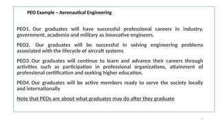 11
PEO Example – Aeronautical Engineering
PEO1. Our graduates will have successful professional careers in industry,
government, academia and military as innovative engineers.
PEO2. Our graduates will be successful in solving engineering problems
associated with the lifecycle of aircraft systems
PEO3. Our graduates will continue to learn and advance their careers through
activities such as participation in professional organizations, attainment of
professional certification and seeking higher education.
PEO4. Our graduates will be active members ready to serve the society locally
and internationally​
Note that PEOs are about what graduates may do after they graduate
 