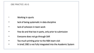 OBE PRACTICE: AS-IS
• Working in spurts
• lack of being systematic in data discipline
• lack of cohesion in team work
• Few do and that too in parts, only prior to submission
• Everyone does not go through SAR
• Too much printing prior to the NBA team visit
• In brief, OBE is not fully integrated into the Academic System
 