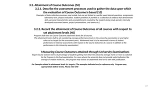 117
3.2. Attainment of Course Outcomes (50)
3.2.1. Describe the assessment processes used to gather the data upon which
the evaluation of Course Outcome is based (10)
(Examples of data collection processes may include, but are not limited to, specific exam/tutorial questions, assignments,
laboratory tests, project evaluation, student portfolios (A portfolio is a collection of artifacts that demonstrate
skills, personal characteristics and accomplishments created by the student during study period), internally
developed assessment exams, project presentations, oral exams etc.)
3.2.2. Record the attainment of Course Outcomes of all courses with respect to
set attainment levels (40)
Program shall have set Course Outcome attainment levels for all courses.
(The attainment levels shall be set considering average performance levels in the university examination or any higher
value set as target for the assessment years. Attainment level is to be measured in terms of student
performance in internal assessments with respect to the Course Outcomes of a course in addition to the
performance in the University examination)
Measuring Course Outcomes attained through University Examinations
Target may be stated in terms of percentage of students getting more than the university average marks or more as selected
by the Program in the final examination. For cases where the university does not provide useful indicators like
average or median marks etc., the program may choose an attainment level on its own with justification.
For Example related to attainment levels Vs. targets: (The examples indicated are for reference only. Program may
appropriately define levels), Please refer SAR
 