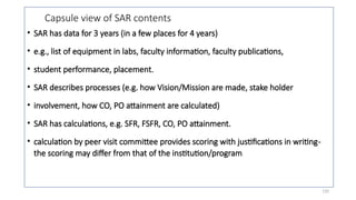 120
Capsule view of SAR contents
• SAR has data for 3 years (in a few places for 4 years)
• e.g., list of equipment in labs, faculty information, faculty publications,
• student performance, placement.
• SAR describes processes (e.g. how Vision/Mission are made, stake holder
• involvement, how CO, PO attainment are calculated)
• SAR has calculations, e.g. SFR, FSFR, CO, PO attainment.
• calculation by peer visit committee provides scoring with justifications in writing-
the scoring may differ from that of the institution/program
 