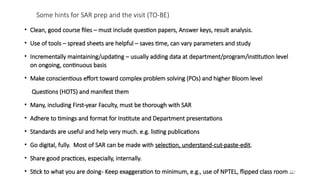 121
Some hints for SAR prep and the visit (TO-BE)
• Clean, good course files – must include question papers, Answer keys, result analysis.
• Use of tools – spread sheets are helpful – saves time, can vary parameters and study
• Incrementally maintaining/updating – usually adding data at department/program/institution level
on ongoing, continuous basis
• Make conscientious effort toward complex problem solving (POs) and higher Bloom level
Questions (HOTS) and manifest them
• Many, including First-year Faculty, must be thorough with SAR
• Adhere to timings and format for Institute and Department presentations
• Standards are useful and help very much. e.g. listing publications
• Go digital, fully. Most of SAR can be made with selection, understand-cut-paste-edit.
• Share good practices, especially, internally.
• Stick to what you are doing- Keep exaggeration to minimum, e.g., use of NPTEL, flipped class room …
 