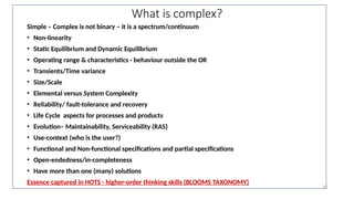 What is complex?
Simple – Complex is not binary – it is a spectrum/continuum
• Non-linearity
• Static Equilibrium and Dynamic Equilibrium
• Operating range & characteristics - behaviour outside the OR
• Transients/Time variance
• Size/Scale
• Elemental versus System Complexity
• Reliability/ fault-tolerance and recovery
• Life Cycle aspects for processes and products
• Evolution– Maintainability, Serviceability (RAS)
• Use-context (who is the user?)
• Functional and Non-functional specifications and partial specifications
• Open-endedness/in-completeness
• Have more than one (many) solutions
Essence captured in HOTS - higher-order thinking skills (BLOOMS TAXONOMY)
16
 