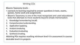 Writing COs
Blooms Taxonomy levels –
• connects to learning required to answer questions in tests, exams,
quizzes, home work and assignments
• Bloom's Taxonomy is one of the most recognized and used educational
tools that attempts to move students beyond simple memorization.
1. Knowledge/remembering (recall)
2. Comprehension/understanding.
3. Application/applying.
4. Analysis/analyzing.
5. Evaluation/evaluating.
6. Synthesis/creating.
Attaining POs requires reaching minimum level 4 in assessment in courses
desirable level 6 in projects
 