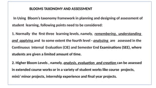 BLOOMS TAXONOMY AND ASSESSMENT
In Using Bloom’s taxonomy framework in planning and designing of assessment of
student learning, following points need to be considered:
1. Normally the first three learning levels, namely, remembering, understanding
and applying and to some extent the fourth level - analyzing are assessed in the
Continuous Internal Evaluation (CIE) and Semester End Examinations (SEE), where
students are given a limited amount of time.
2. Higher Bloom Levels , namely, analysis, evaluation and creation can be assessed
in extended course works or in a variety of student works like course projects,
mini/ minor projects, internship experience and final year projects.
 