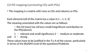 24
CO-PO mapping (connecting COs with POs)
• The mapping is a matrix with rows as COs and columns as POs
Each element/cell of the matrix has a value in {--, 1, 2, 3}
The meaning associated with the values are as follows:
-- this CO (row) has nil/very small/insignificant contribution to
the PO(column)
1  relevant and small significance 2  medium or moderate
and 3  strong
These values have to be justified in the T-L-A of the course, particularly
in terms of the BLOOM Level of the questions/Problems
 