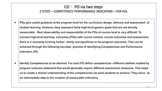 29
19
● POs give useful guidance at the program level for the curriculum design, delivery and assessment of
student learning. However, they represent fairly high-level generic goals that are not directly
measurable. Real observability and measurability of the POs at course level is very difficult. To
connect high-level learning outcomes (POs) with course content, course outcomes and assessment,
there is a necessity to bring further clarity and specificity to the program outcomes. This can be
achieved through the following two-step process of identifying Competencies and Performance
Indicators (PI).
● Identify Competencies to be attained: For each PO define competencies –different abilities implied by
program outcome statement that would generally require different assessment measures. This helps
us to create a shared understanding of the competencies we want students to achieve. They serve as
an intermediate step to the creation of measurable indicators.
CO PO via two steps
2-STEPS – COMPETENCY/ PERFORMANCE INDICATORS – FOR POs
 