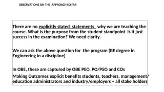OBSERVATIONS ON THE APPROACH SO FAR
There are no explicitly stated statements why we are teaching the
course. What is the purpose from the student standpoint Is it just
success in the examination? We need clarity.
We can ask the above question for the program (BE degree in
Engineering in a discipline)
In OBE, these are captured by OBE PEO, PO/PSO and COs
Making Outcomes explicit benefits students, teachers, management/
education administrators and industry/employers – all stake holders
 