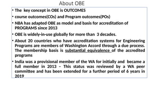 About OBE
• The key concept in OBE is OUTCOMES
• course outcomes(COs) and Program outcomes(POs)
• NBA has adapted OBE as model and basis for accreditation of
PROGRAMS since 2013
• OBE is widely-in-use globally for more than 3 decades.
• About 20 countries who have accreditation systems for Engineering
Programs are members of Washington Accord through a due process.
The membership basis is substantial equivalence of the accredited
programs
• India was a provisional member of the WA for initially and became a
full member in 2013 – This status was reviewed by a WA peer
committee and has been extended for a further period of 6 years in
2019
 