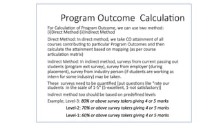 Program Outcome Calculation
For Calculation of Program Outcome, we can use two method:
(i)Direct Method (ii)Indirect Method
Direct Method: In direct method, we take CO attainment of all
courses contributing to particular Program Outcomes and then
calculate the attainment based on mapping (as per course
articulation matrix)
Indirect Method: In indirect method, surveys from current passing out
students (program exit survey), survey from employer (during
placement), survey from industry person (if students are working as
intern for some industry) may be taken.
These surveys need to be quantified [put questions like "rate our
students in the scale of 1-5" (5-excellent, 1-not satisfactory)]
Indirect method too should be based on predefined levels
Example; Level-3: 80% or above survey takers giving 4 or 5 marks
Level-2: 70% or above survey takers giving 4 or 5 marks
Level-1: 60% or above survey takers giving 4 or 5 marks
 
