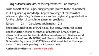 46
Using outcome assessment for improvement – an example
From an SAR of civil Engineering program (accreditation completed)
PO1: Engineering knowledge: Apply knowledge of mathematics,
science, engineering fundamentals, and an engineering specialization
for the solution of complex engineering problems.
Target: 2.5 Calculated attainment: 2.3
The overall attainment of PO1 is near but below the target value;
The foundation course Mechanics of Materials (CVC202) has CO
attainment below the target. Mathematical courses - Statistics and
Integral Transforms (MAC209) and Numerical Methods and Partial
Differential Equations (MAC213) have attainment below the target
value. These are impacting the PO attainment.
Actions identified are – on the next slide
 