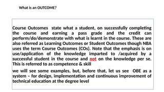 What is an OUTCOME?
Course Outcomes state what a student, on successfully completing
the course and earning a pass grade and the credit can
perform/do/demonstrate with what is learnt in the course. These are
also referred as Learning Outcomes or Student Outcomes though NBA
uses the term Course Outcomes (COs). Note that the emphasis is on
use/application of the knowledge imparted to /acquired by a
successful student in the course and not on the knowledge per se.
This is referred to as competence & skill
we will see some examples, but, before that, let us see OBE as a
system – for design, implementation and continuous improvement of
technical education at the degree level
 