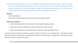 21
(2) Define Performance Indicators: For each of the competencies identified, define performance Indicators (PIs) that are explicit
statements of expectations of the student learning. They can act as measuring tools in assessment to understand the extent of
attainment of outcomes. They can also be designed to determine the appropriate achievement level or competency of each
indicator so that instructors can target and students can achieve the acceptable level of proficiency.
Example:
For the Competency -2
Demonstrate an ability to generate a diverse set of alternative design solutions
Performance Indicators:
1. Apply formal idea generation tools to develop multiple engineering design solutions
2. Build models, prototypes, algorithms to develop a diverse set of design solutions
3. Identify the functional and non-functional criteria for evaluation of alternate design solutions.
It should be noted that, when we consider the program outcome, it looks like, it can be achieved only in the Capstone project.
But if we consider the competencies and performance indicators, we start seeing the opportunities of addressing them (and
hence PO) in various courses of the program.
Examination Reform Policy
 