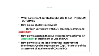 6
OBE : Focus – key Aspects
• What do we want our students be able to do? PROGRAM
OUTCOMES
• How do our students achieve it?
Through Curriculum with COs, teaching/learning and
assessment
• How do we ascertain that our students have achieved it?
Assessment of attainment of COs and POs
• How do we close the loop for further improvement
(Continuous Quality Improvement (CQI))? Make use of the
assessment of attainment of COs and POs
 