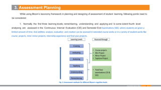 46
3. Assessment Planning
While using Bloom’s taxonomy framework in planning and designing of assessment of student learning, following points need to
be considered:
1. Normally the first three learning levels; remembering, understanding and applying and to some extent fourth level
analysing are assessed in the Continuous Internal Evaluation (CIE) and Semester End Examinations (SEE), where students are given a
limited amount of time. And abilities; analysis, evaluation and creation can be assessed in extended course works or in a variety of student works like
course projects, mini/ minor projects, internship experience and final year projects.
Examination Reform Policy
Fig. 3: Assessment methods for different Bloom’s cognitive levels
 
