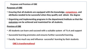 Purposes and Premises of OBE
Purposes of OBE
• Ensuring that all students are equipped with the knowledge, competence, and
attributes needed to be successful when they qualify and obtain the degree
• Organizing and implementing programs in the department/institute so that the
outcomes can be achieved and maximized for all students.
Premises of OBE
• All students can learn and succeed with a suitable system of T-L-A and support
• Successful learning promotes and ensures further successful learning.
• Faculty have much say and influence successful learning by their students
OBE is transformational
 