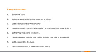 77
Sample Questions:
1. State Ohm’s law
2. List the physical and chemical properties of silicon
3. List the components of A/D converter
4. List the arithmetic operators available in C in increasing order of precedence.
5. Define the purpose of a constructor.
6. Define the terms: Sensible heat, Latent heat and Total heat of evaporation
7. List the assembler directives.
8. Describe the process of galvanisation and tinning
Appendix
 
