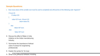 80
Sample Questions:
5. How many values of the variable num must be used to completely test all branches of the following code fragment?
if (num>0)
if (value<25)
{
value=10*num; if(num<12)
value=value/10;
}
else
Value=20*num;
else
Value=30*num
6. Discuss the effect of Make in India
initiative on the Indian manufacturing
Industry.
7. Summarise the importance of ethical
code of conduct for engineering
professionals
8. Explain the syntax for ‘for loop’.
9. What is the difference between including
Examination Reform Policy
 