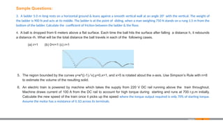 83
Sample Questions:
3. A ladder 5.0 m long rests on a horizontal ground & leans against a smooth vertical wall at an angle 200
with the vertical. The weight of
the ladder is 900 N and acts at its middle. The ladder is at the point of sliding, when a man weighing 750 N stands on a rung 1.5 m from the
bottom of the ladder. Calculate the coefficient of friction between the ladder & the floor.
4. A ball is dropped from 6 meters above a flat surface. Each time the ball hits the surface after falling a distance h, it rebounds
a distance rh. What will be the total distance the ball travels in each of the following cases.
(a) r>1 (b) 0<r<1 (c) r=1
5. The region bounded by the curves y=e^((-1) ⁄ x),y=0,x=1, and x=5 is rotated about the x-axis. Use Simpson’s Rule with n=8
to estimate the volume of the resulting solid.
6. An electric train is powered by machine which takes the supply from 220 V DC rail running above the train throughout.
Machine draws current of 100 A from the DC rail to account for high torque during starting and runs at 700 r.p.m initially.
Calculate the new speed of the train once it picks up the speed where the torque output required is only 70% of starting torque.
Assume the motor has a resistance of 0.1Ω across its terminals.
Appendix
 