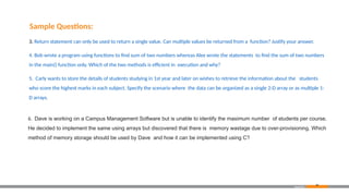 6. Dave is working on a Campus Management Software but is unable to identify the maximum number of students per course.
He decided to implement the same using arrays but discovered that there is memory wastage due to over-provisioning. Which
method of memory storage should be used by Dave and how it can be implemented using C?
Appendix
Sample Questions:
3. Return statement can only be used to return a single value. Can multiple values be returned from a function? Justify your answer.
4. Bob wrote a program using functions to find sum of two numbers whereas Alex wrote the statements to find the sum of two numbers
in the main() function only. Which of the two methods is efficient in execution and why?
5. Carly wants to store the details of students studying in 1st year and later on wishes to retrieve the information about the students
who score the highest marks in each subject. Specify the scenario where the data can be organized as a single 2-D array or as multiple 1-
D arrays.
86
 
