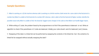 87
Sample Questions:
7. Albert is working on a 32-bit machine whereas Julie is working on a 64-bit machine. Both wrote the same code to find factorial of a
number but Albert is unable to find factorial of a number till 9 whereas Julie is able to find the factorial of higher number. Identify the
possible reason why Albert is unable to find the factorial. Suggest some changes in the code so that Albert can handle bigger inputs.
8. While writing a C code, the problem faced by the programmers is to find if the parenthesis is balanced or not. Write an
algorithm to check if the parenthesis in C code are balanced. Initially your code should work for balanced { and } braces.
9. Swapping of the data in a linked list can be performed by swapping the contents in the linked list. Can the contents of a
linked list be swapped without actually swapping the data?
Appendix
 