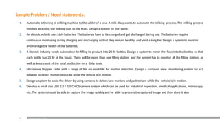 90 Examination Reform Policy
Sample Problem / Need statements:
1. Automatic tethering of milking machine to the udder of a cow. A milk diary wants to automate the milking process. The milking process
involves attaching the milking cups to the teats. Design a system for the same.
2. An electric vehicle uses LIoN batteries. The batteries have to be charged and get discharged during use. The batteries require
continuous monitoring during charging and discharging so that they remain healthy and yield a long life. Design a system to monitor
and manage the health of the batteries.
3. A Biotech industry needs automation for filling its product into 20 ltr bottles. Design a system to meter the flow into the bottles so that
each bottle has 20 ltr of the liquid. There will be more than one filling station and the system has to monitor all the filling stations as
well as keep count of the total production on a daily basis.
4. Microwave Doppler radar with a range of 9m are available for motion detection. Design a surround view monitoring system for a 3
wheeler to detect human obstacles while the vehicle is in motion.
5. Design a system to assist the driver by using cameras to detect lane markers and pedestrians while the vehicle is in motion.
6. Develop a small size USB 2.0 / 3.0 CMOS camera system which can be used for industrial inspection, medical applications, microscopy,
etc. The system should be able to capture the image quickly and be able to process the captured image and then store it also
 