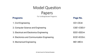 Model Question
Papers
For Undergraduate Programs
Programs Page No.
1. Civil Engineering CE1-CE28
2. Computer Science and Engineering CSE1-CSE57
3. Electrical and Electronics Engineering EEE1-EEE44
4. Electronics and Communication Engineering ECE1-ECE61
5. Mechanical Engineering ME1-ME55
All India Council for Technical Education
 