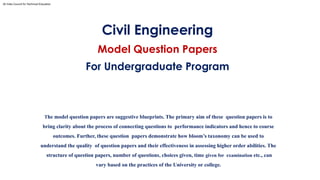 Civil Engineering
Model Question Papers
For Undergraduate Program
The model question papers are suggestive blueprints. The primary aim of these question papers is to
bring clarity about the process of connecting questions to performance indicators and hence to course
outcomes. Further, these question papers demonstrate how bloom’s taxonomy can be used to
understand the quality of question papers and their effectiveness in assessing higher order abilities. The
structure of question papers, number of questions, choices given, time given for examination etc., can
vary based on the practices of the University or college.
All India Council for Technical Education
 