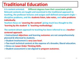 Traditional Education
1/17/2019 13Dr K Sree Latha
It is content oriented. Different degrees have their associated syllabi.
Relevant contents are taught and examined in the traditional approach to
teaching, the professor lectures and assigns well-defined convergent single –
discipline problems, and the students listen, take notes, and solve problems
individually.
Teachers focus on ‘covering the content’ giving much less thought to the
‘learning by the student’ & ‘teaching methodology’.
The content-driven approach to teaching has been referred to as a teacher-
centered approach.
Instructional objectives and learning outcomes are not comprehensively
planned & informed to students.
Student involvement is very Low level.
Too much technical content at the expense of a broader, liberal education.
Stress on Lower Order Thinking Skills.
Student assessment is not aligned to program outcomes.
 