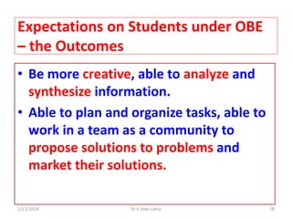 1/17/2019 18Dr K Sree Latha
Expectations on Students under OBE
– the Outcomes
• Be more creative, able to analyze and
synthesize information.
• Able to plan and organize tasks, able to
work in a team as a community to
propose solutions to problems and
market their solutions.
 
