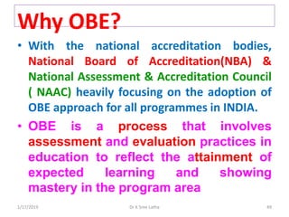 1/17/2019 49Dr K Sree Latha
• With the national accreditation bodies,
National Board of Accreditation(NBA) &
National Assessment & Accreditation Council
( NAAC) heavily focusing on the adoption of
OBE approach for all programmes in INDIA.
• OBE is a process that involves
assessment and evaluation practices in
education to reflect the attainment of
expected learning and showing
mastery in the program area
Why OBE?
 