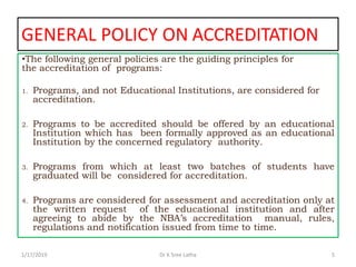 GENERAL POLICY ON ACCREDITATION
•The following general policies are the guiding principles for
the accreditation of programs:
1. Programs, and not Educational Institutions, are considered for
accreditation.
2. Programs to be accredited should be offered by an educational
Institution which has been formally approved as an educational
Institution by the concerned regulatory authority.
3. Programs from which at least two batches of students have
graduated will be considered for accreditation.
4. Programs are considered for assessment and accreditation only at
the written request of the educational institution and after
agreeing to abide by the NBA’s accreditation manual, rules,
regulations and notification issued from time to time.
1/17/2019 5Dr K Sree Latha
 
