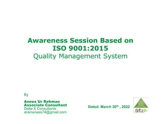 Awareness
Awareness S
Session Based on
ession Based on
ISO 9001:2015
ISO 9001:2015
Quality Management System
Quality Management System
By
Anees Ur Rehman
Associate Consultant
Delta X Consultants
arainanees74@gmail.com
Dated: March 30th , 2022
 