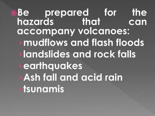 Be prepared for the 
hazards that can 
accompany volcanoes: 
›mudflows and flash floods 
›landslides and rock falls 
›earthquakes 
›Ash fall and acid rain 
›tsunamis 
 