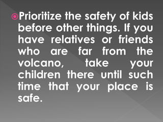 Prioritize the safety of kids 
before other things. If you 
have relatives or friends 
who are far from the 
volcano, take your 
children there until such 
time that your place is 
safe. 
 