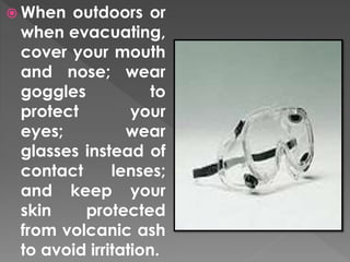  When outdoors or 
when evacuating, 
cover your mouth 
and nose; wear 
goggles to 
protect your 
eyes; wear 
glasses instead of 
contact lenses; 
and keep your 
skin protected 
from volcanic ash 
to avoid irritation. 
 