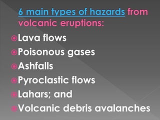 Lava flows 
Poisonous gases 
Ashfalls 
Pyroclastic flows 
Lahars; and 
Volcanic debris avalanches 
 