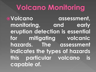 Volcano assessment, 
monitoring, and early 
eruption detection is essential 
for mitigating volcanic 
hazards. The assessment 
indicates the types of hazards 
this particular volcano is 
capable of. 
 