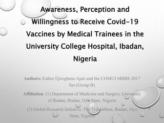 Awareness, Perception and
Willingness to Receive Covid-19
Vaccines by Medical Trainees in the
University College Hospital, Ibadan,
Nigeria
Authors: Esther Ejiroghene Ajari and the COMUI MBBS 2017
Set (Group B)
Affiliation: (1) Department of Medicine and Surgery, University
of Ibadan, Ibadan, Oyo State, Nigeria
(2) Global Research Initiative, The Trihealthon, Ibadan, Oyo
State, Nigeria
1
 