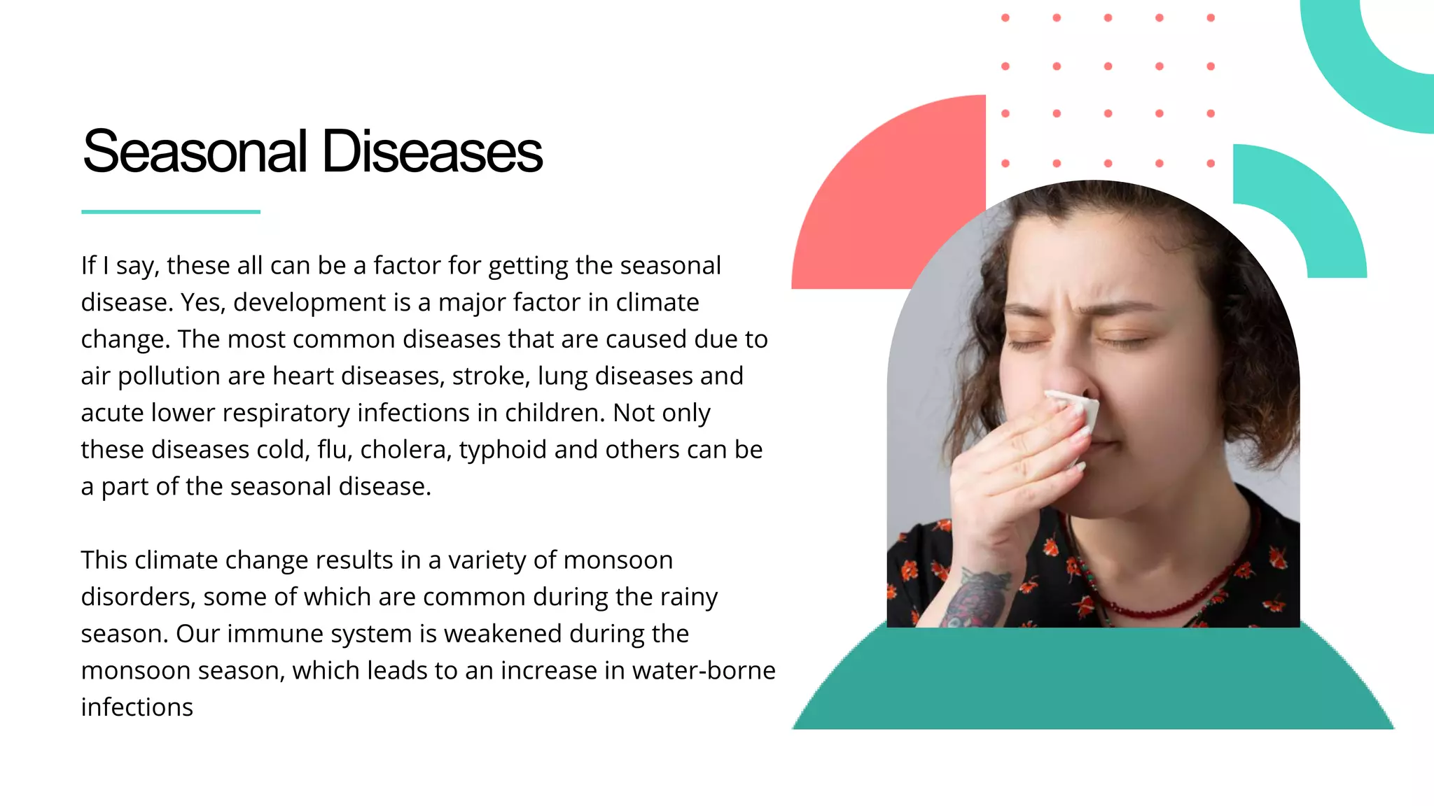 Seasonal Diseases
If I say, these all can be a factor for getting the seasonal
disease. Yes, development is a major factor in climate
change. The most common diseases that are caused due to
air pollution are heart diseases, stroke, lung diseases and
acute lower respiratory infections in children. Not only
these diseases cold, flu, cholera, typhoid and others can be
a part of the seasonal disease.
This climate change results in a variety of monsoon
disorders, some of which are common during the rainy
season. Our immune system is weakened during the
monsoon season, which leads to an increase in water-borne
infections
 
