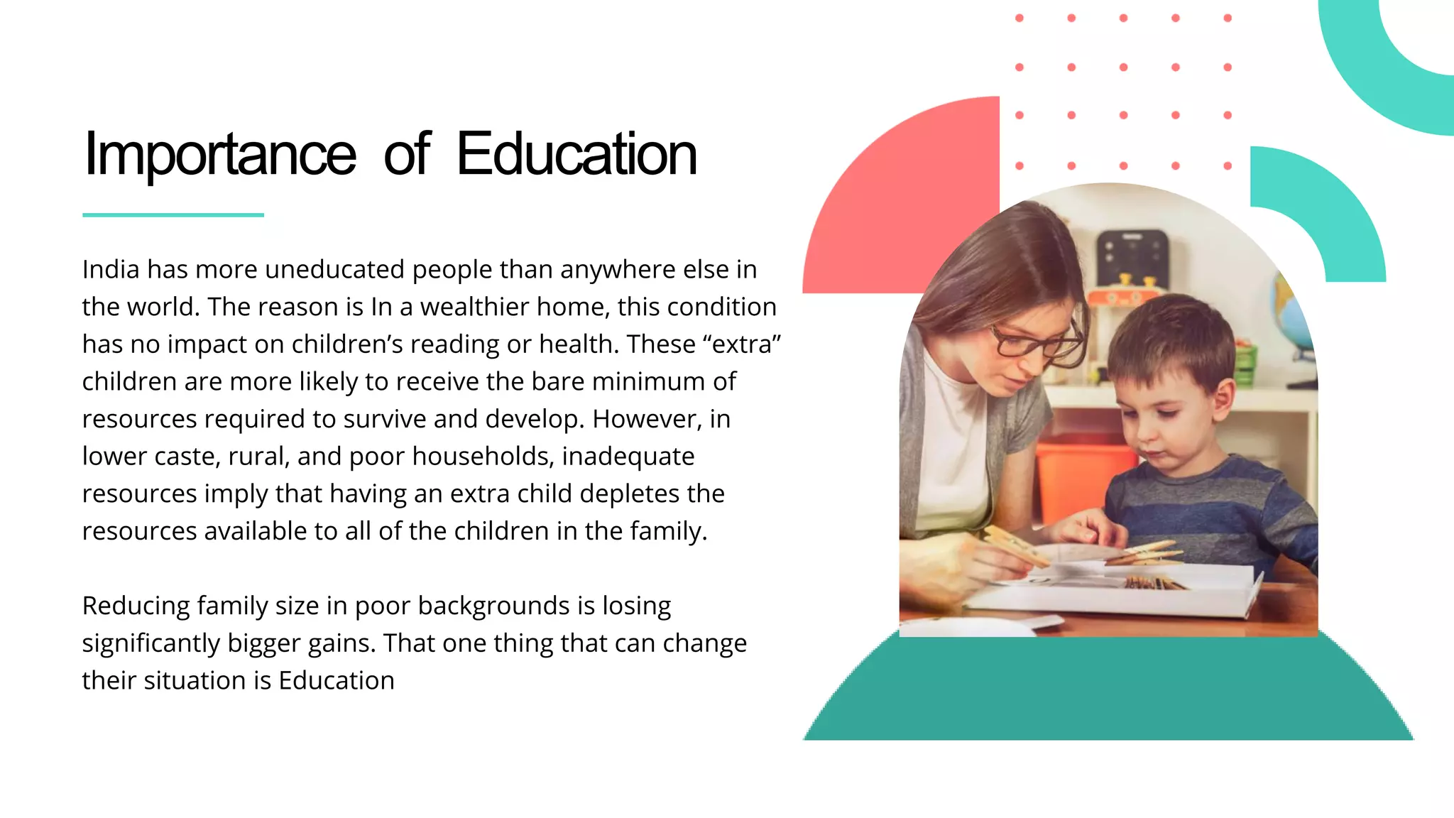 Importance of Education
India has more uneducated people than anywhere else in
the world. The reason is In a wealthier home, this condition
has no impact on children’s reading or health. These “extra”
children are more likely to receive the bare minimum of
resources required to survive and develop. However, in
lower caste, rural, and poor households, inadequate
resources imply that having an extra child depletes the
resources available to all of the children in the family.
Reducing family size in poor backgrounds is losing
significantly bigger gains. That one thing that can change
their situation is Education
 
