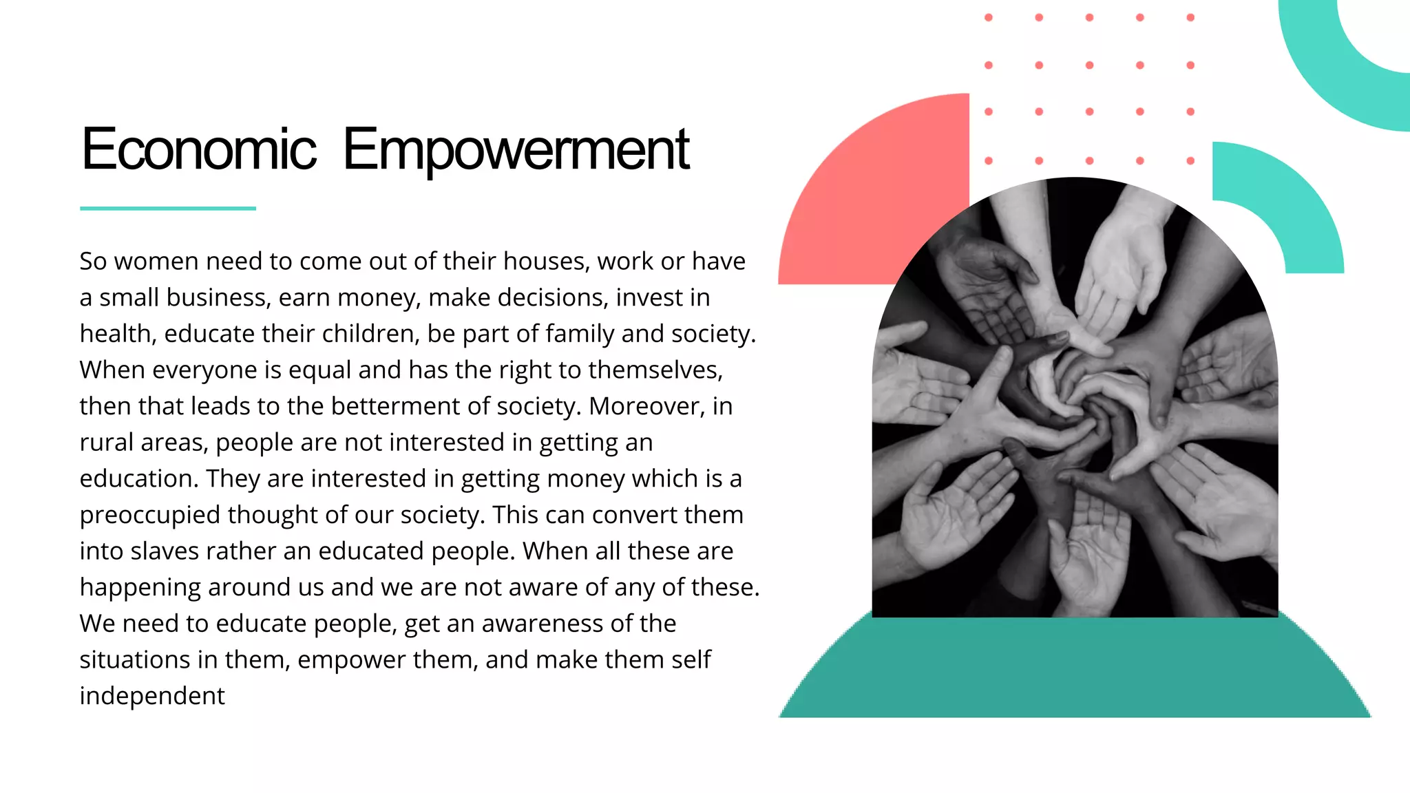 Economic Empowerment
So women need to come out of their houses, work or have
a small business, earn money, make decisions, invest in
health, educate their children, be part of family and society.
When everyone is equal and has the right to themselves,
then that leads to the betterment of society. Moreover, in
rural areas, people are not interested in getting an
education. They are interested in getting money which is a
preoccupied thought of our society. This can convert them
into slaves rather an educated people. When all these are
happening around us and we are not aware of any of these.
We need to educate people, get an awareness of the
situations in them, empower them, and make them self
independent
 