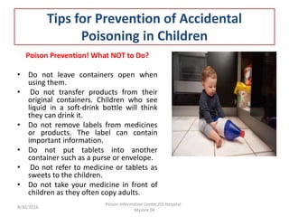 Tips for Prevention of Accidental
Poisoning in Children
Poison Prevention! What NOT to Do?
• Do not leave containers open when
using them.
• Do not transfer products from their
original containers. Children who see
liquid in a soft-drink bottle will think
they can drink it.
• Do not remove labels from medicines
or products. The label can contain
important information.
• Do not put tablets into another
container such as a purse or envelope.
• Do not refer to medicine or tablets as
sweets to the children.
• Do not take your medicine in front of
children as they often copy adults.
8/30/2016
Poison Information Center,JSS Hospital -
Mysore 04
 