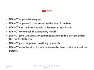 DO NOT
• DO NOT apply a tourniquet.
• DO NOT apply cold compresses to the site of the bite.
• DO NOT cut the bite area with a knife or a razor blade.
• DO NOT try to suck the venom by mouth.
• DO NOT give stimulants or pain medications to the person, unless
the doctor tells you.
• DO NOT give the person anything by mouth.
• DO NOT raise the site of the bite above the level of the heart of the
person.
8/30/2016
Poison Information Center,JSS Hospital -
Mysore 04
 