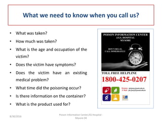 What we need to know when you call us?
• What was taken?
• How much was taken?
• What is the age and occupation of the
victim?
• Does the victim have symptoms?
• Does the victim have an existing
medical problem?
• What time did the poisoning occur?
• Is there information on the container?
• What is the product used for?
8/30/2016
Poison Information Center,JSS Hospital -
Mysore 04
 