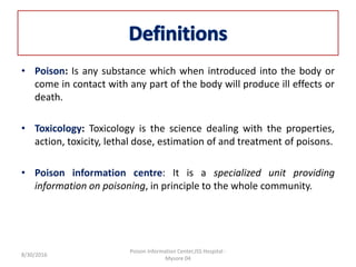 • Poison: Is any substance which when introduced into the body or
come in contact with any part of the body will produce ill effects or
death.
• Toxicology: Toxicology is the science dealing with the properties,
action, toxicity, lethal dose, estimation of and treatment of poisons.
• Poison information centre: It is a specialized unit providing
information on poisoning, in principle to the whole community.
8/30/2016
Poison Information Center,JSS Hospital -
Mysore 04
 