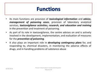 • Its main functions are provision of toxicological information and advice,
management of poisoning cases, provision of laboratory analytical
services, toxicovigilance activities, research, and education and training
in the prevention and treatment of poisoning.
• As part of its role in toxicovigilance, the centre advises on and is actively
involved in the development, implementation, and evaluation of measures
for the prevention of poisoning.
• It also plays an important role in developing contingency plans for, and
responding to, chemical disasters, in monitoring the adverse effects of
drugs, and in handling problems of substance abuse
8/30/2016
Poison Information Center,JSS Hospital -
Mysore 04
 